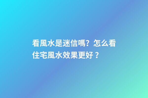 看風水是迷信嗎？怎么看住宅風水效果更好？